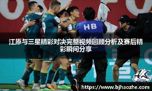 江原与三星精彩对决完整视频回顾分析及赛后精彩瞬间分享